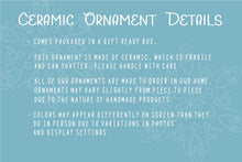 Load image into Gallery viewer, Ceramic ornament details explaining that ceramic is fragile and this ornament can break if dropped. The ornament is made to order in our home and may vary from piece to piece. Colors may appear differently than on screen. 
